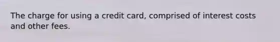 The charge for using a credit card, comprised of interest costs and other fees.