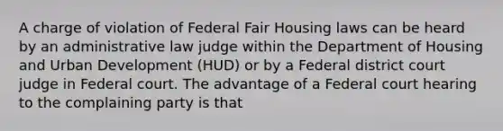 A charge of violation of Federal Fair Housing laws can be heard by an administrative law judge within the Department of Housing and Urban Development (HUD) or by a Federal district court judge in Federal court. The advantage of a Federal court hearing to the complaining party is that