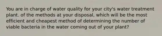 You are in charge of water quality for your city's water treatment plant. of the methods at your disposal, which will be the most efficient and cheapest method of determining the number of viable bacteria in the water coming out of your plant?