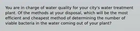 You are in charge of water quality for your city's water treatment plant. Of the methods at your disposal, which will be the most efficient and cheapest method of determining the number of viable bacteria in the water coming out of your plant?