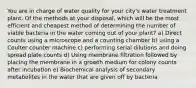 You are in charge of water quality for your city's water treatment plant. Of the methods at your disposal, which will be the most efficient and cheapest method of determining the number of viable bacteria in the water coming out of your plant? a) Direct counts using a microscope and a counting chamber b) using a Coulter counter machine c) performing serial dilutions and doing spread plate counts d) Using membrane filtration followed by placing the membrane in a growth medium for colony counts after incubation e) Biochemical analysis of secondary metabolites in the water that are given off by bacteria