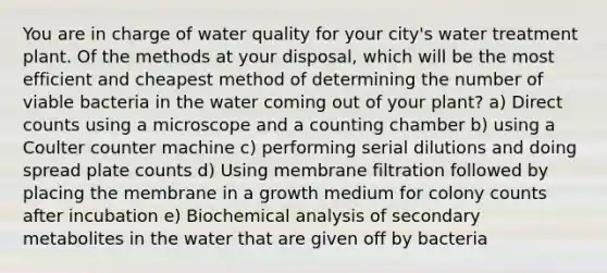 You are in charge of water quality for your city's water treatment plant. Of the methods at your disposal, which will be the most efficient and cheapest method of determining the number of viable bacteria in the water coming out of your plant? a) Direct counts using a microscope and a counting chamber b) using a Coulter counter machine c) performing serial dilutions and doing spread plate counts d) Using membrane filtration followed by placing the membrane in a growth medium for colony counts after incubation e) Biochemical analysis of secondary metabolites in the water that are given off by bacteria