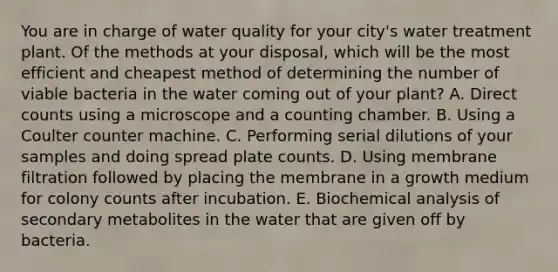 You are in charge of water quality for your city's water treatment plant. Of the methods at your disposal, which will be the most efficient and cheapest method of determining the number of viable bacteria in the water coming out of your plant? A. Direct counts using a microscope and a counting chamber. B. Using a Coulter counter machine. C. Performing serial dilutions of your samples and doing spread plate counts. D. Using membrane filtration followed by placing the membrane in a growth medium for colony counts after incubation. E. Biochemical analysis of secondary metabolites in the water that are given off by bacteria.