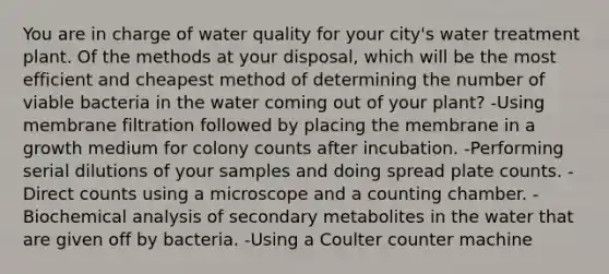 You are in charge of water quality for your city's water treatment plant. Of the methods at your disposal, which will be the most efficient and cheapest method of determining the number of viable bacteria in the water coming out of your plant? -Using membrane filtration followed by placing the membrane in a growth medium for colony counts after incubation. -Performing serial dilutions of your samples and doing spread plate counts. -Direct counts using a microscope and a counting chamber. -Biochemical analysis of secondary metabolites in the water that are given off by bacteria. -Using a Coulter counter machine