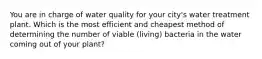 You are in charge of water quality for your city's water treatment plant. Which is the most efficient and cheapest method of determining the number of viable (living) bacteria in the water coming out of your plant?