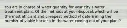 You are in charge of water quantity for your city's water treatment plant. Of the methods at your disposal, which will be the most efficient and cheapest method of determining the number of viable bacteria in the water coming out of your plant?