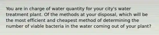 You are in charge of water quantity for your city's water treatment plant. Of the methods at your disposal, which will be the most efficient and cheapest method of determining the number of viable bacteria in the water coming out of your plant?