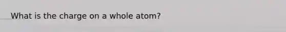 What is the charge on a whole atom?