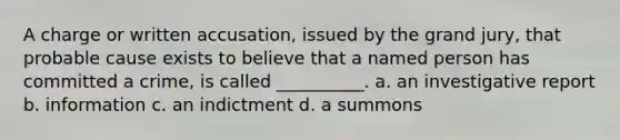 A charge or written accusation, issued by the grand jury, that probable cause exists to believe that a named person has committed a crime, is called __________. a. an investigative report b. information c. an indictment d. a summons