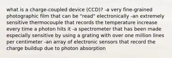 what is a charge-coupled device (CCD)? -a very fine-grained photographic film that can be "read" electronically -an extremely sensitive thermocouple that records the temperature increase every time a photon hits it -a spectrometer that has been made especially sensitive by using a grating with over one million lines per centimeter -an array of electronic sensors that record the charge buildup due to photon absorption