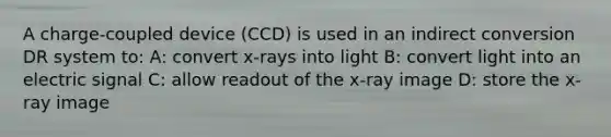 A charge-coupled device (CCD) is used in an indirect conversion DR system to: A: convert x-rays into light B: convert light into an electric signal C: allow readout of the x-ray image D: store the x-ray image