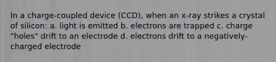 In a charge-coupled device (CCD), when an x-ray strikes a crystal of silicon: a. light is emitted b. electrons are trapped c. charge "holes" drift to an electrode d. electrons drift to a negatively-charged electrode