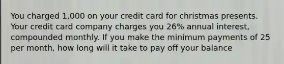 You charged 1,000 on your credit card for christmas presents. Your credit card company charges you 26% annual interest, compounded monthly. If you make the minimum payments of 25 per month, how long will it take to pay off your balance