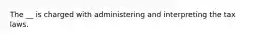 The __ is charged with administering and interpreting the tax laws.