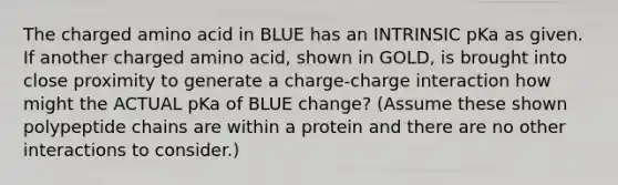 The charged amino acid in BLUE has an INTRINSIC pKa as given. If another charged amino acid, shown in GOLD, is brought into close proximity to generate a charge-charge interaction how might the ACTUAL pKa of BLUE change? (Assume these shown polypeptide chains are within a protein and there are no other interactions to consider.)