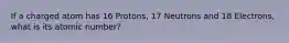 If a charged atom has 16 Protons, 17 Neutrons and 18 Electrons, what is its atomic number?