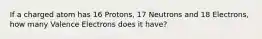 If a charged atom has 16 Protons, 17 Neutrons and 18 Electrons, how many Valence Electrons does it have?