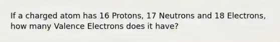 If a charged atom has 16 Protons, 17 Neutrons and 18 Electrons, how many Valence Electrons does it have?