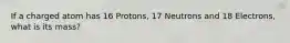 If a charged atom has 16 Protons, 17 Neutrons and 18 Electrons, what is its mass?