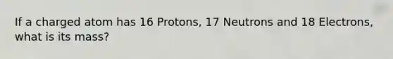 If a charged atom has 16 Protons, 17 Neutrons and 18 Electrons, what is its mass?