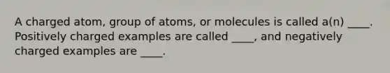 A charged atom, group of atoms, or molecules is called a(n) ____. Positively charged examples are called ____, and negatively charged examples are ____.