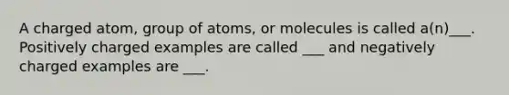 A charged atom, group of atoms, or molecules is called a(n)___. Positively charged examples are called ___ and negatively charged examples are ___.