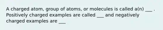 A charged atom, group of atoms, or molecules is called a(n) ___ . Positively charged examples are called ___ and negatively charged examples are ___