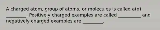 A charged atom, group of atoms, or molecules is called a(n) _________. Positively charged examples are called __________ and negatively charged examples are _________.