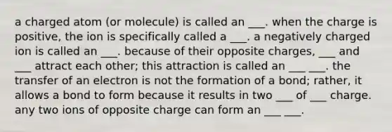 a charged atom (or molecule) is called an ___. when the charge is positive, the ion is specifically called a ___. a negatively charged ion is called an ___. because of their opposite charges, ___ and ___ attract each other; this attraction is called an ___ ___. the transfer of an electron is not the formation of a bond; rather, it allows a bond to form because it results in two ___ of ___ charge. any two ions of opposite charge can form an ___ ___.