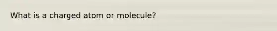 What is a charged atom or molecule?