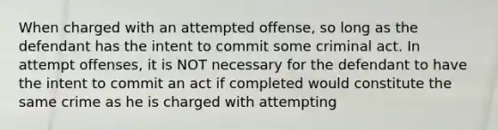 When charged with an attempted offense, so long as the defendant has the intent to commit some criminal act. In attempt offenses, it is NOT necessary for the defendant to have the intent to commit an act if completed would constitute the same crime as he is charged with attempting