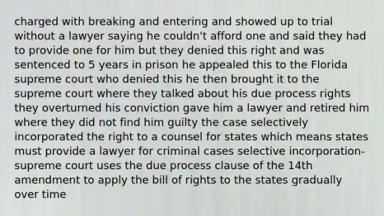 charged with breaking and entering and showed up to trial without a lawyer saying he couldn't afford one and said they had to provide one for him but they denied this right and was sentenced to 5 years in prison he appealed this to the Florida supreme court who denied this he then brought it to the supreme court where they talked about his due process rights they overturned his conviction gave him a lawyer and retired him where they did not find him guilty the case selectively incorporated the right to a counsel for states which means states must provide a lawyer for criminal cases selective incorporation- supreme court uses the due process clause of the 14th amendment to apply the bill of rights to the states gradually over time