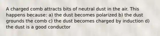 A charged comb attracts bits of neutral dust in the air. This happens because: a) the dust becomes polarized b) the dust grounds the comb c) the dust becomes charged by induction d) the dust is a good conductor