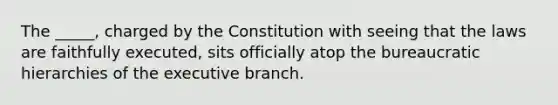 The _____, charged by the Constitution with seeing that the laws are faithfully executed, sits officially atop the bureaucratic hierarchies of the executive branch.