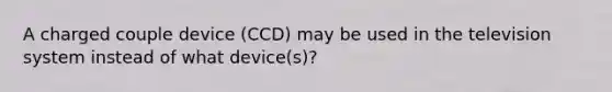 A charged couple device (CCD) may be used in the television system instead of what device(s)?