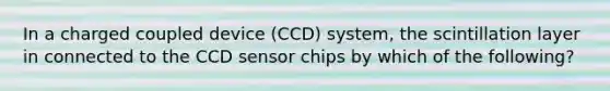 In a charged coupled device (CCD) system, the scintillation layer in connected to the CCD sensor chips by which of the following?