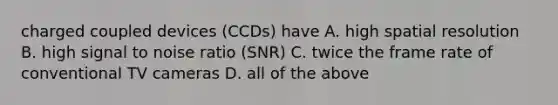 charged coupled devices (CCDs) have A. high spatial resolution B. high signal to noise ratio (SNR) C. twice the frame rate of conventional TV cameras D. all of the above