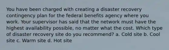 You have been charged with creating a disaster recovery contingency plan for the federal benefits agency where you work. Your supervisor has said that the network must have the highest availability possible, no matter what the cost. Which type of disaster recovery site do you recommend? a. Cold site b. Cool site c. Warm site d. Hot site