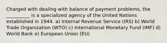 Charged with dealing with balance of payment problems, the __________ is a specialized agency of the United Nations established in 1944. a) Internal Revenue Service (IRS) b) World Trade Organization (WTO) c) International Monetary Fund (IMF) d) World Bank e) European Union (EU)