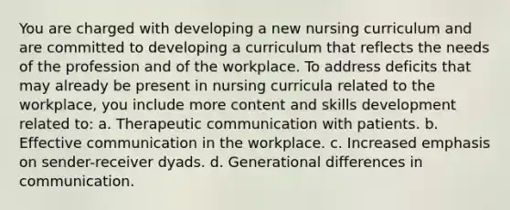 You are charged with developing a new nursing curriculum and are committed to developing a curriculum that reflects the needs of the profession and of the workplace. To address deficits that may already be present in nursing curricula related to the workplace, you include more content and skills development related to: a. Therapeutic communication with patients. b. Effective communication in the workplace. c. Increased emphasis on sender-receiver dyads. d. Generational differences in communication.