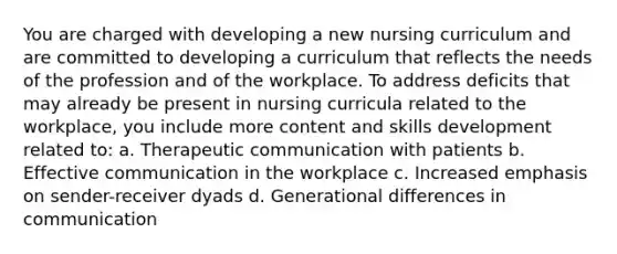 You are charged with developing a new nursing curriculum and are committed to developing a curriculum that reflects the needs of the profession and of the workplace. To address deficits that may already be present in nursing curricula related to the workplace, you include more content and skills development related to: a. Therapeutic communication with patients b. Effective communication in the workplace c. Increased emphasis on sender-receiver dyads d. Generational differences in communication