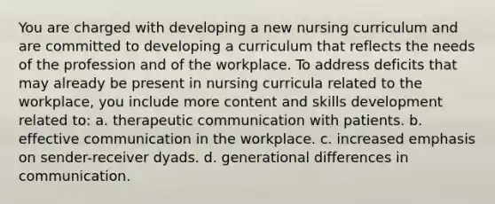 You are charged with developing a new nursing curriculum and are committed to developing a curriculum that reflects the needs of the profession and of the workplace. To address deficits that may already be present in nursing curricula related to the workplace, you include more content and skills development related to: a. therapeutic communication with patients. b. effective communication in the workplace. c. increased emphasis on sender-receiver dyads. d. generational differences in communication.