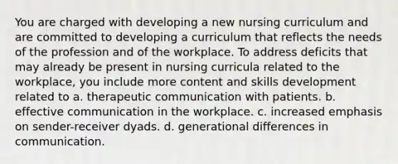 You are charged with developing a new nursing curriculum and are committed to developing a curriculum that reflects the needs of the profession and of the workplace. To address deficits that may already be present in nursing curricula related to the workplace, you include more content and skills development related to a. therapeutic communication with patients. b. effective communication in the workplace. c. increased emphasis on sender-receiver dyads. d. generational differences in communication.