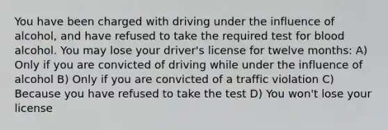 You have been charged with driving under the influence of alcohol, and have refused to take the required test for blood alcohol. You may lose your driver's license for twelve months: A) Only if you are convicted of driving while under the influence of alcohol B) Only if you are convicted of a traffic violation C) Because you have refused to take the test D) You won't lose your license