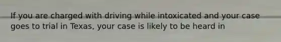 If you are charged with driving while intoxicated and your case goes to trial in Texas, your case is likely to be heard in