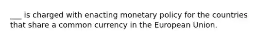 ___ is charged with enacting monetary policy for the countries that share a common currency in the European Union.