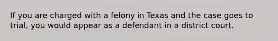 If you are charged with a felony in Texas and the case goes to trial, you would appear as a defendant in a district court.