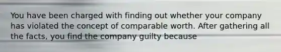 You have been charged with finding out whether your company has violated the concept of comparable worth. After gathering all the facts, you find the company guilty because