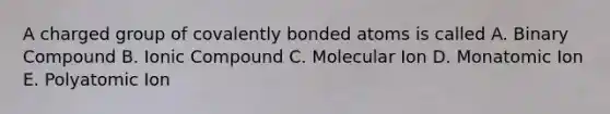 A charged group of covalently bonded atoms is called A. Binary Compound B. Ionic Compound C. Molecular Ion D. Monatomic Ion E. Polyatomic Ion