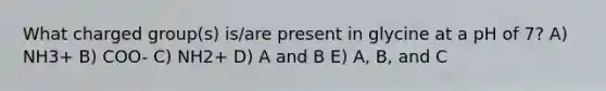 What charged group(s) is/are present in glycine at a pH of 7? A) NH3+ B) COO- C) NH2+ D) A and B E) A, B, and C